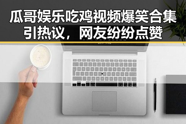 瓜哥娱乐吃鸡视频爆笑合集引热议，网友纷纷点赞